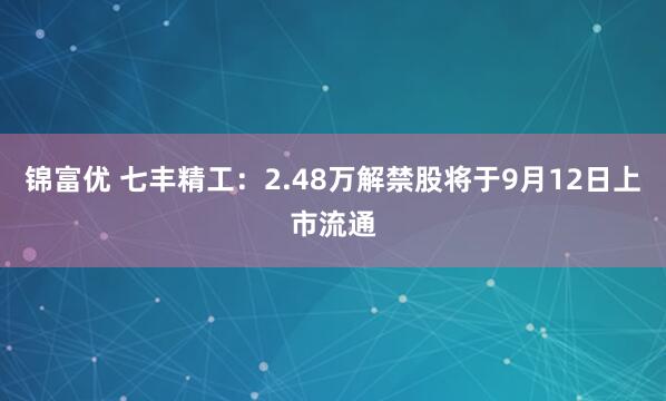 锦富优 七丰精工：2.48万解禁股将于9月12日上市流通