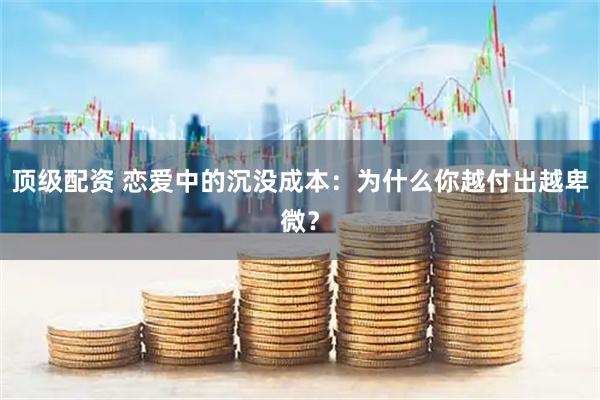 顶级配资 恋爱中的沉没成本：为什么你越付出越卑微？