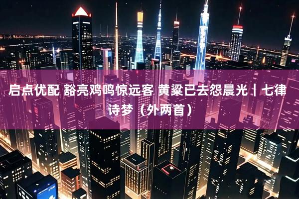 启点优配 豁亮鸡鸣惊远客 黄粱已去怨晨光｜七律 诗梦（外两首）