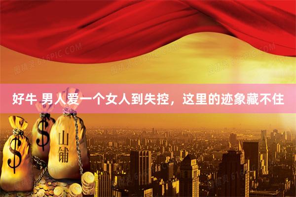 好牛 男人爱一个女人到失控，这里的迹象藏不住