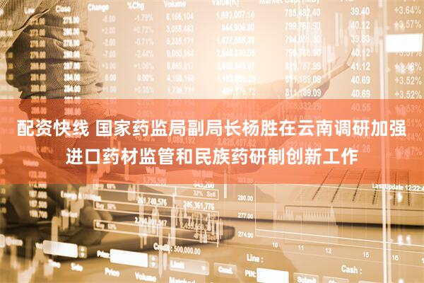 配资快线 国家药监局副局长杨胜在云南调研加强进口药材监管和民族药研制创新工作