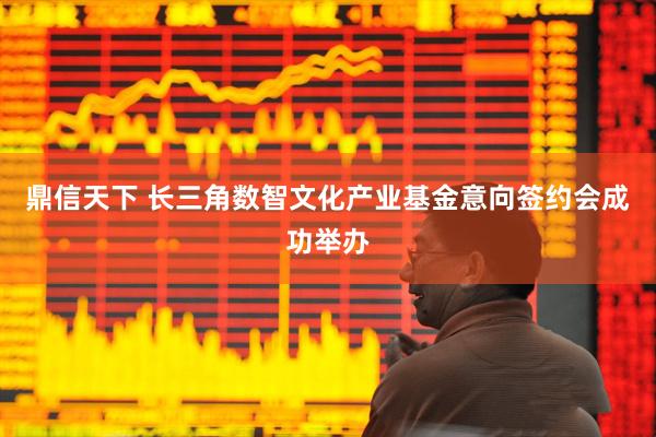 鼎信天下 长三角数智文化产业基金意向签约会成功举办