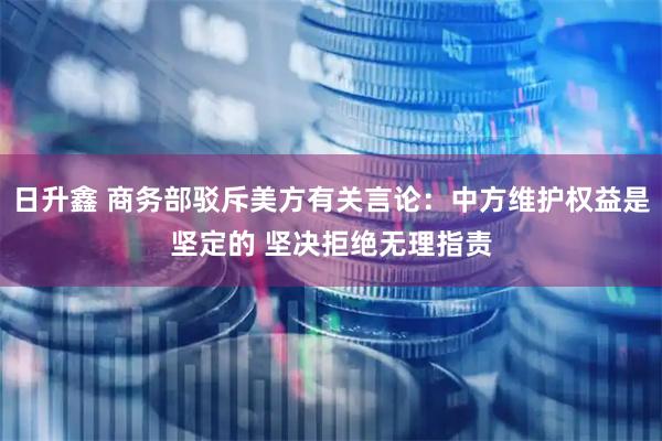 日升鑫 商务部驳斥美方有关言论：中方维护权益是坚定的 坚决拒绝无理指责