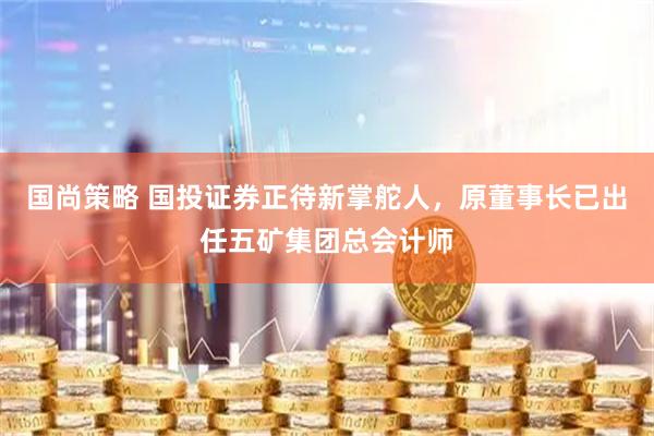 国尚策略 国投证券正待新掌舵人，原董事长已出任五矿集团总会计师