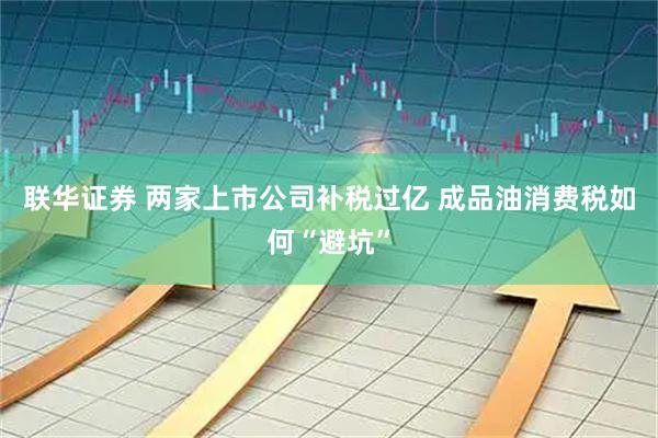 联华证券 两家上市公司补税过亿 成品油消费税如何“避坑”