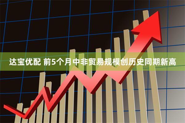 达宝优配 前5个月中非贸易规模创历史同期新高