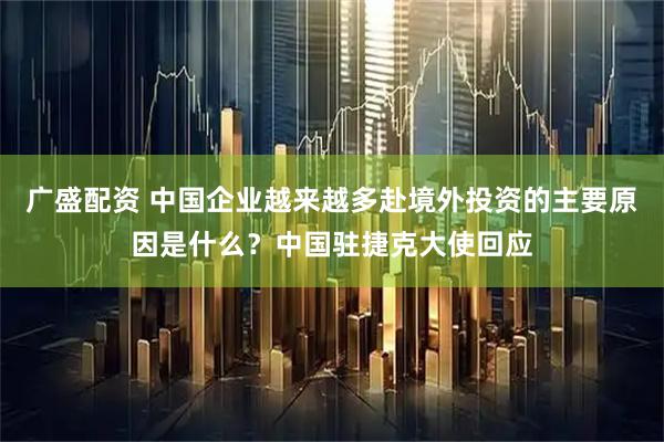 广盛配资 中国企业越来越多赴境外投资的主要原因是什么？中国驻捷克大使回应