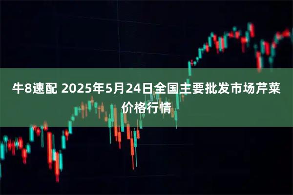 牛8速配 2025年5月24日全国主要批发市场芹菜价格行情