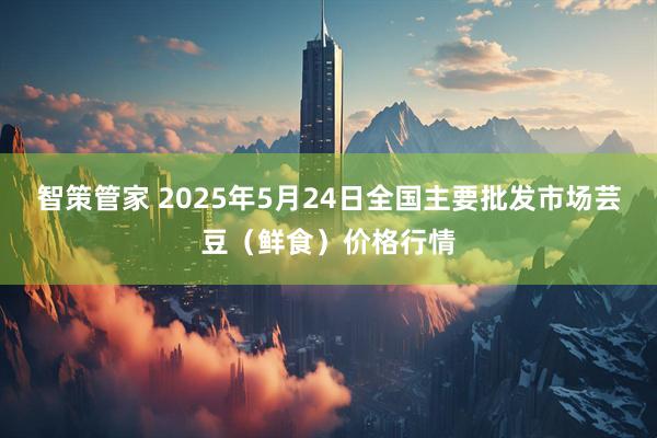 智策管家 2025年5月24日全国主要批发市场芸豆（鲜食）价格行情