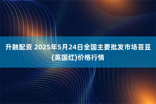 升融配资 2025年5月24日全国主要批发市场芸豆(英国红)价格行情