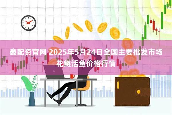 鑫配资官网 2025年5月24日全国主要批发市场花鲢活鱼价格行情