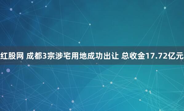 红股网 成都3宗涉宅用地成功出让 总收金17.72亿元