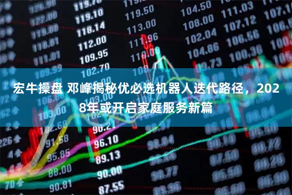 宏牛操盘 邓峰揭秘优必选机器人迭代路径，2028年或开启家庭服务新篇