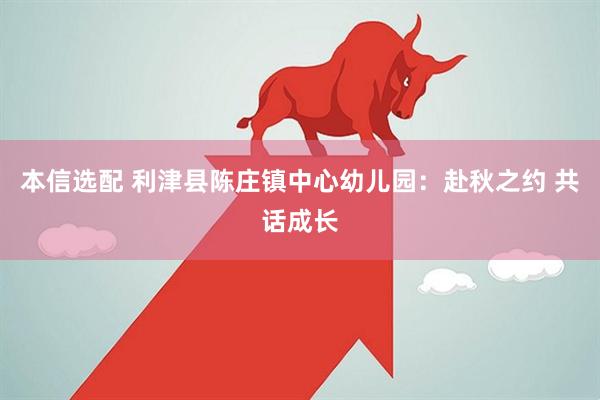 本信选配 利津县陈庄镇中心幼儿园：赴秋之约 共话成长