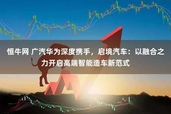 恒牛网 广汽华为深度携手，启境汽车：以融合之力开启高端智能造车新范式