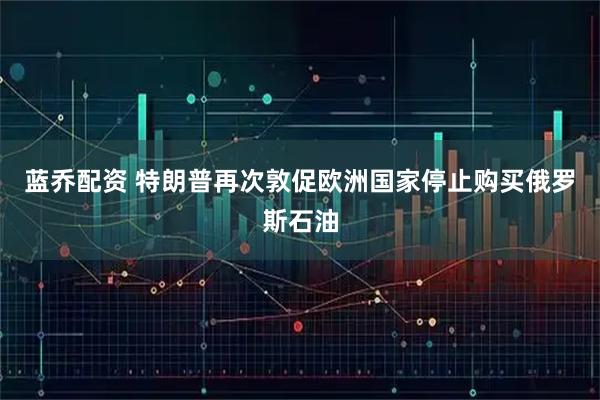 蓝乔配资 特朗普再次敦促欧洲国家停止购买俄罗斯石油
