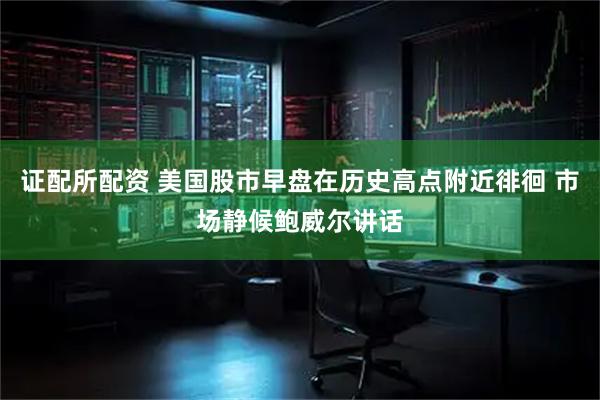证配所配资 美国股市早盘在历史高点附近徘徊 市场静候鲍威尔讲话
