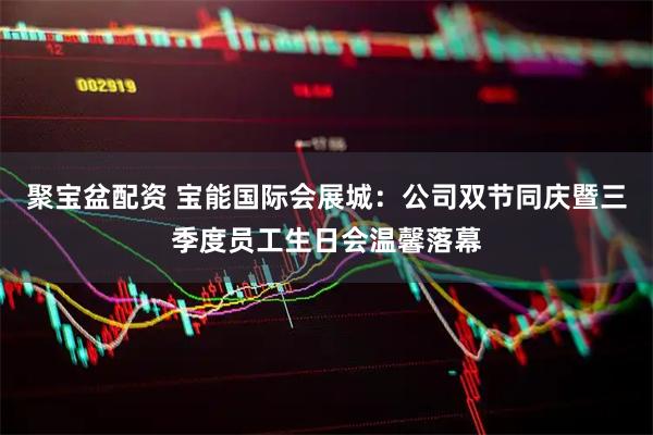 聚宝盆配资 宝能国际会展城：公司双节同庆暨三季度员工生日会温馨落幕