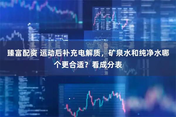 臻富配资 运动后补充电解质，矿泉水和纯净水哪个更合适？看成分表