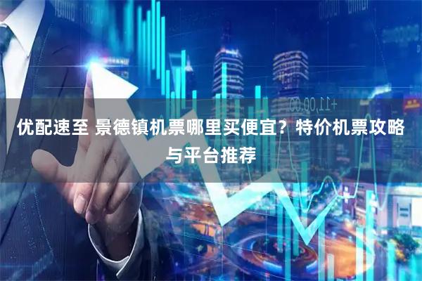 优配速至 景德镇机票哪里买便宜？特价机票攻略与平台推荐