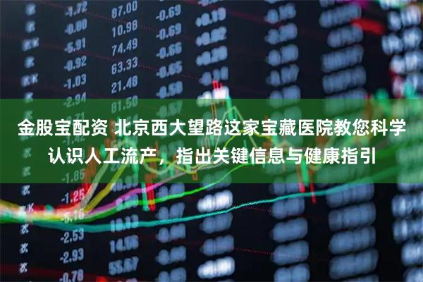 金股宝配资 北京西大望路这家宝藏医院教您科学认识人工流产，指出关键信息与健康指引