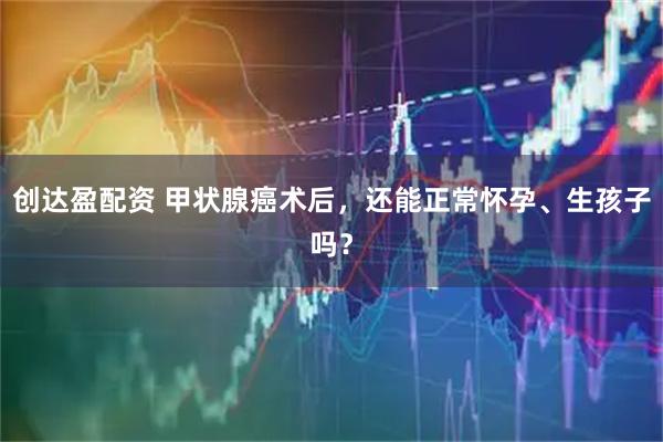 创达盈配资 甲状腺癌术后，还能正常怀孕、生孩子吗？