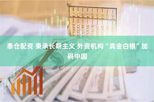 泰仓配资 秉承长期主义 外资机构“真金白银”加码中国