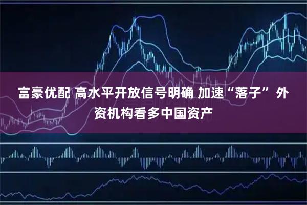 富豪优配 高水平开放信号明确 加速“落子” 外资机构看多中国资产