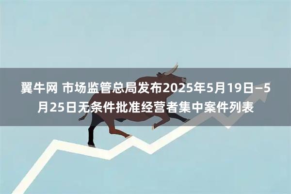 翼牛网 市场监管总局发布2025年5月19日—5月25日无条件批准经营者集中案件列表