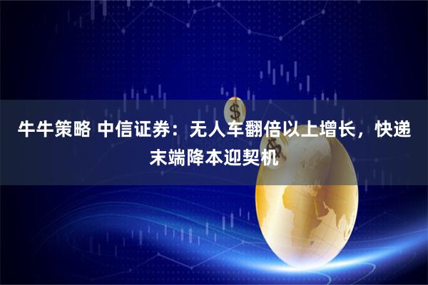 牛牛策略 中信证券：无人车翻倍以上增长，快递末端降本迎契机