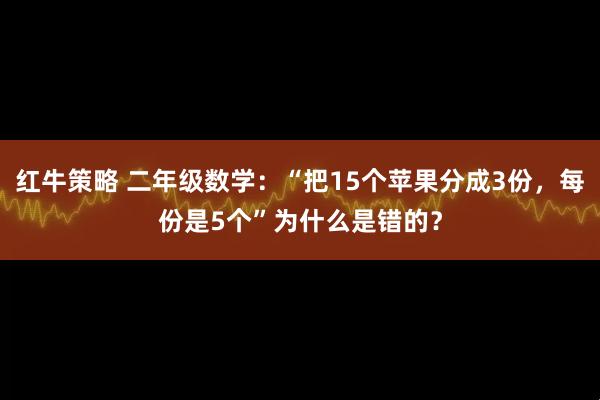 红牛策略 二年级数学：“把15个苹果分成3份，每份是5个”为什么是错的？