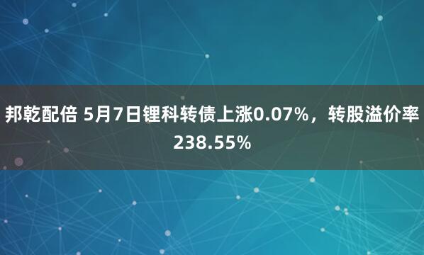 邦乾配倍 5月7日锂科转债上涨0.07%，转股溢价率238.55%