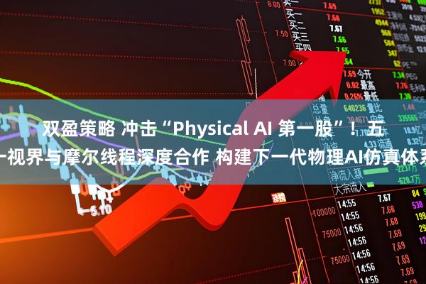 双盈策略 冲击“Physical AI 第一股”！五一视界与摩尔线程深度合作 构建下一代物理AI仿真体系