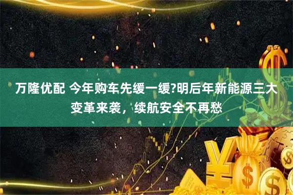 万隆优配 今年购车先缓一缓?明后年新能源三大变革来袭，续航安全不再愁