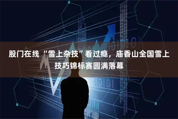 股门在线 “雪上杂技”看过瘾，庙香山全国雪上技巧锦标赛圆满落幕