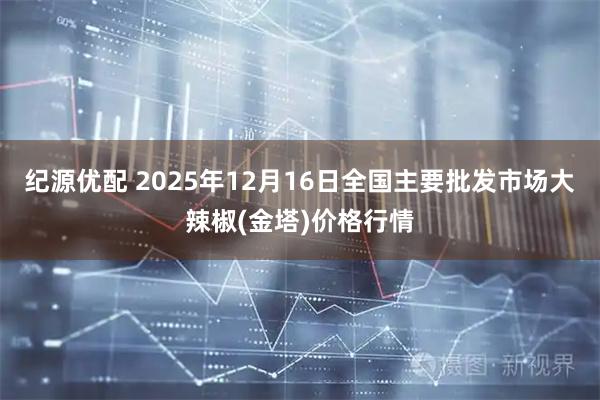 纪源优配 2025年12月16日全国主要批发市场大辣椒(金塔)价格行情