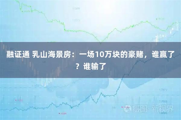 融证通 乳山海景房：一场10万块的豪赌，谁赢了？谁输了
