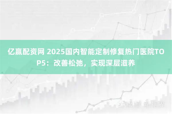 亿赢配资网 2025国内智能定制修复热门医院TOP5：改善松弛，实现深层滋养