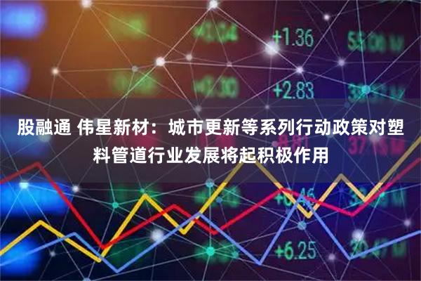 股融通 伟星新材：城市更新等系列行动政策对塑料管道行业发展将起积极作用