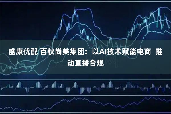 盛康优配 百秋尚美集团：以AI技术赋能电商  推动直播合规