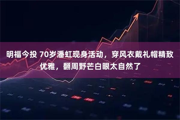 明福今投 70岁潘虹现身活动，穿风衣戴礼帽精致优雅，翻周野芒白眼太自然了