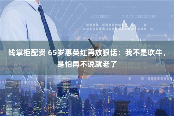 钱掌柜配资 65岁惠英红再放狠话：我不是吹牛，是怕再不说就老了