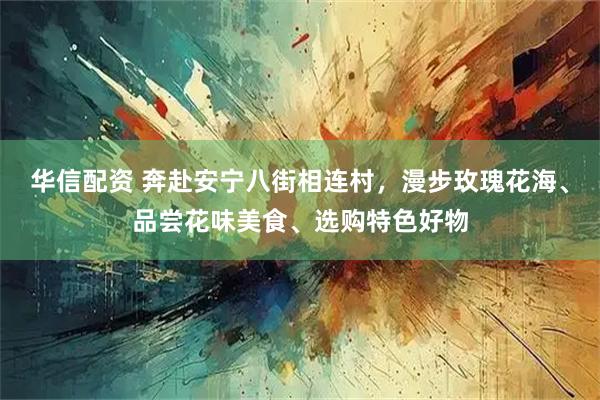 华信配资 奔赴安宁八街相连村，漫步玫瑰花海、品尝花味美食、选购特色好物