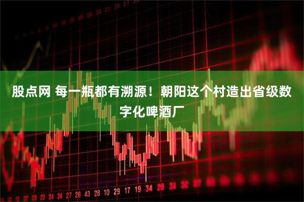 股点网 每一瓶都有溯源！朝阳这个村造出省级数字化啤酒厂