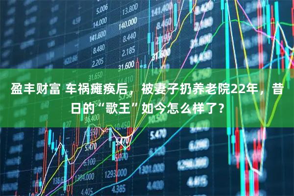 盈丰财富 车祸瘫痪后，被妻子扔养老院22年，昔日的“歌王”如今怎么样了？
